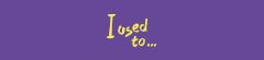 I used to...