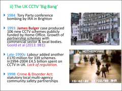 •	Late 80s, early 90s 

•	1984 – Brighton bombing of Tory party conference hotel 

•	1993 – James Bulger case provoked explosion of demand for more CCTV 

•	Lowering costs of technology 

•	Huge gov’t funding of CCTV installations ...