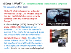 •	Groombridge, ‘Stars of CCTV’, 2005 – CCTV has been expensive and ineffective 

•	Massive investment in CCTV has failed to prevent crime in the UK 

•	Only 3% of street robberies solved with CCTV 

•	Campbell Report, 2008 – CCTV m...