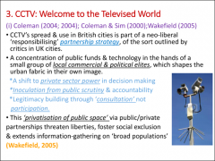 •	Coleman, 2004; Coleman and Sim, 2000; Wakefield, 2005•	CCTV as part of a neo-liberal responsibilising partnership strategy
•	Concentration of power, funds and technology in the service of local commercial and political elites•	Marginal i...