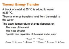 

A block of metal at 55 °C is added to water
at 25 °C.
Thermal energy transfers heat from the metal to
the water.
The exact temperature change depends on: 
The mass of the metal 
The mass of water 
Specific heat capacities of the meta...